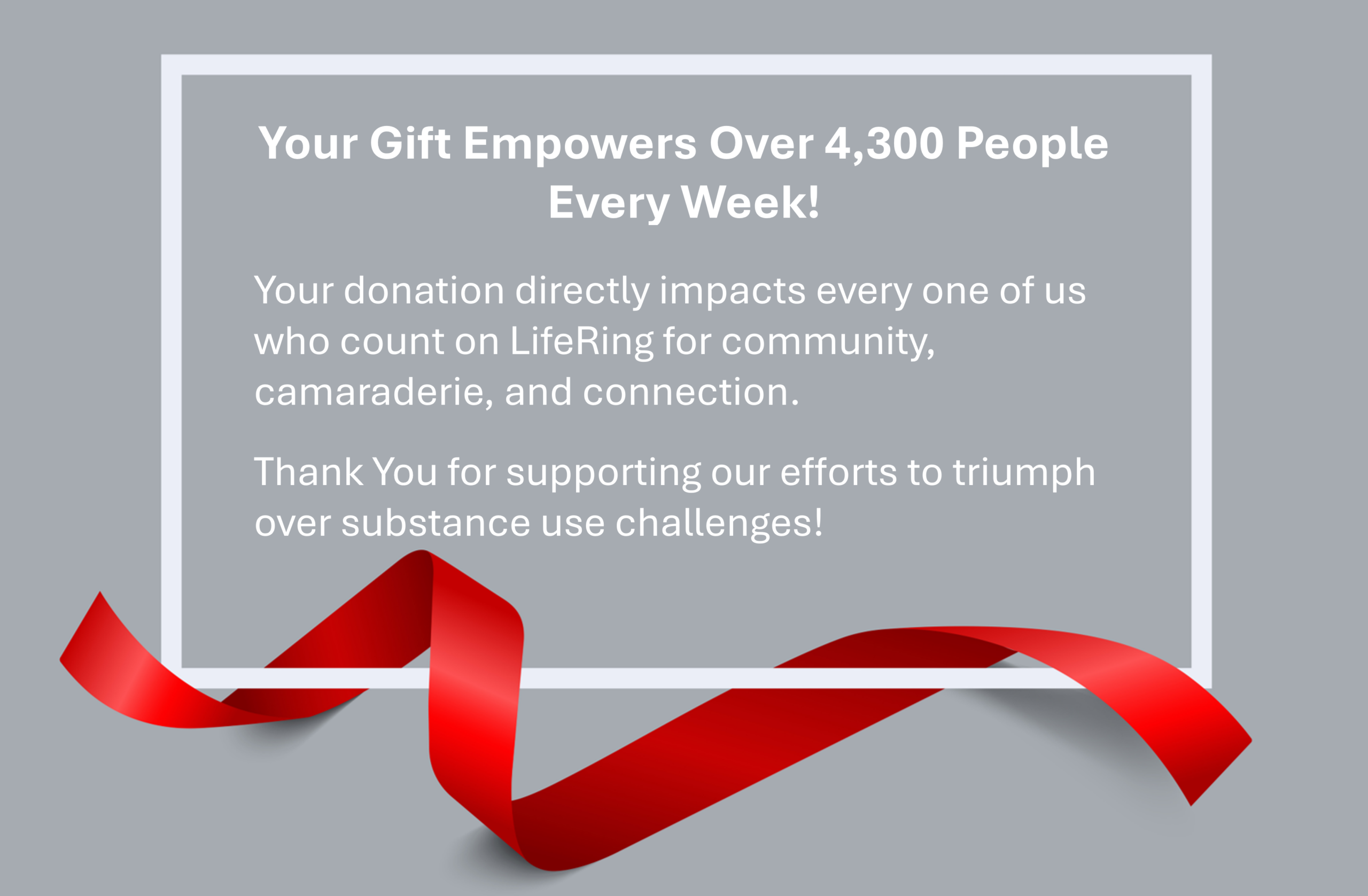Your Gift Empowers LIfeRing Members - LifeRing Secular Recovery LifeRing End of Year Donation Appeal | Grey box with red ribbon reads: Your Gift Empowers Over 4,300 People Every Week! Your donation directly impacts every one of us who count on LifeRing for community, camaraderie, and connection. Thank You for supporting our efforts to triumph over substance use challenges!